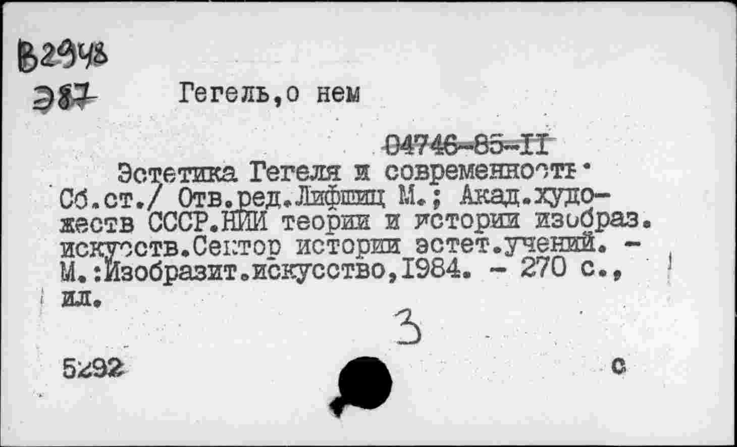 ﻿Гегель,о нем
04746-85-П
Эстетика Гегеля и современность • Об.ст./ Отв .ред. Лифшиц М.; Акад.художеств СССР.НИИ теории и истории изибраз. искусств.Сектор истории эстет.учений. -М. Изобразит.искусство, 1984. - 270 с.,
5г92	А	с